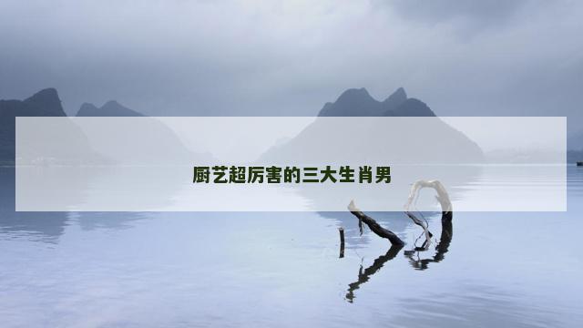 厨艺超厉害的三大生肖男
