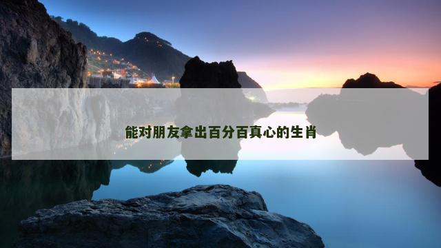 能对朋友拿出百分百真心的生肖