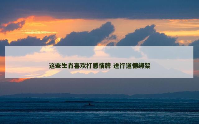 这些生肖喜欢打感情牌 进行道德绑架