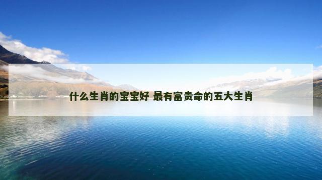 什么生肖的宝宝好 最有富贵命的五大生肖