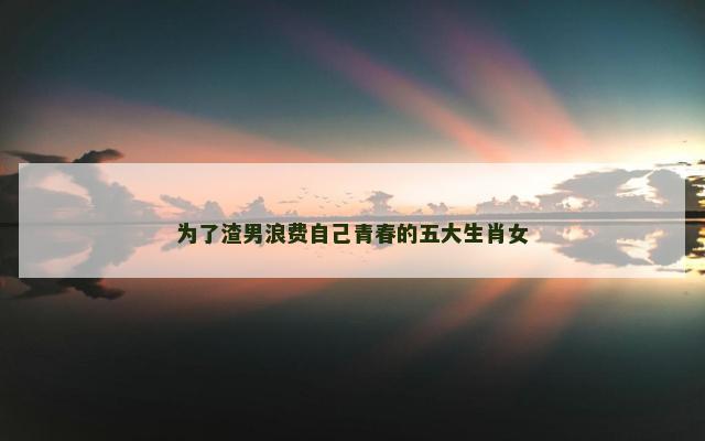 为了渣男浪费自己青春的五大生肖女