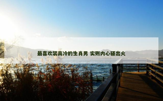 最喜欢装高冷的生肖男 实则内心骚出火