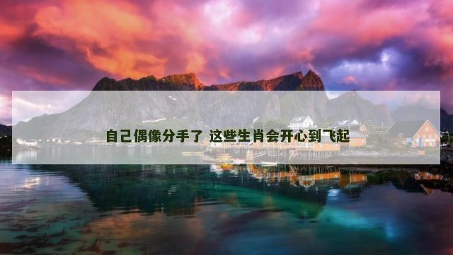 自己偶像分手了 这些生肖会开心到飞起