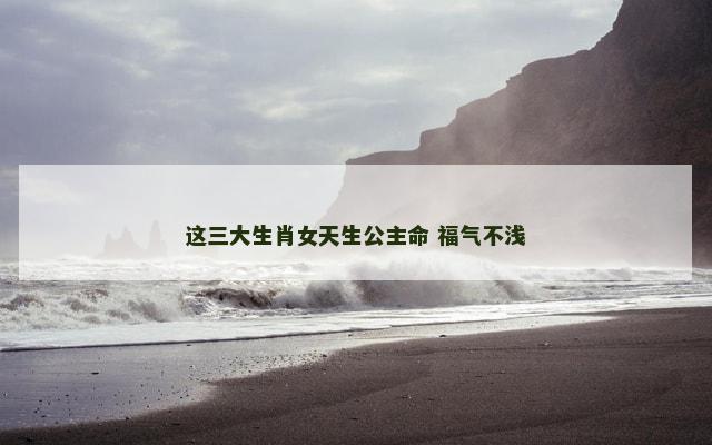 这三大生肖女天生公主命 福气不浅