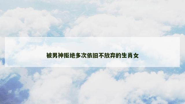 被男神拒绝多次依旧不放弃的生肖女