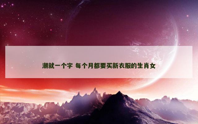 潮就一个字 每个月都要买新衣服的生肖女