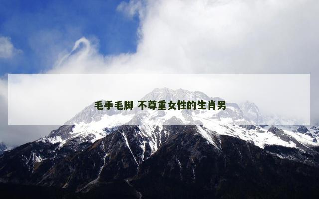 毛手毛脚 不尊重女性的生肖男