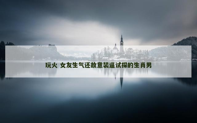 玩火 女友生气还故意装逼试探的生肖男