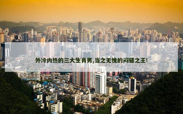 外冷内热的三大生肖男,当之无愧的闷骚之王!