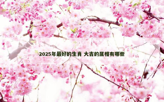 2025年最好的生肖 大吉的属相有哪些
