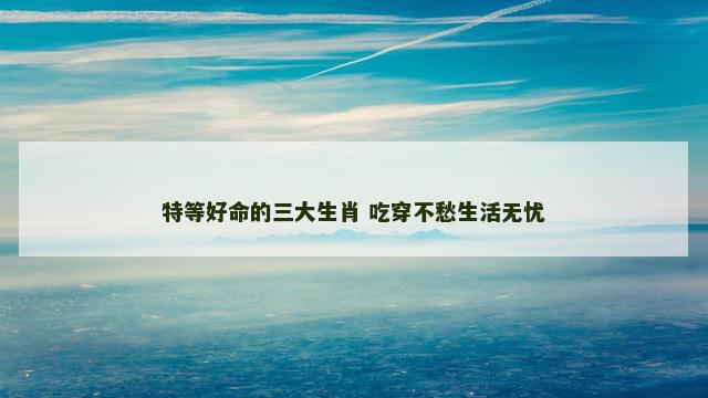 特等好命的三大生肖 吃穿不愁生活无忧