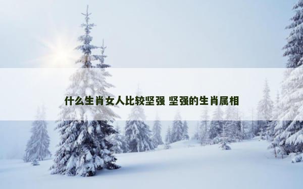 什么生肖女人比较坚强 坚强的生肖属相
