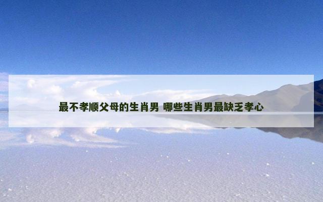 最不孝顺父母的生肖男 哪些生肖男最缺乏孝心