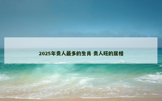 2025年贵人最多的生肖 贵人旺的属相