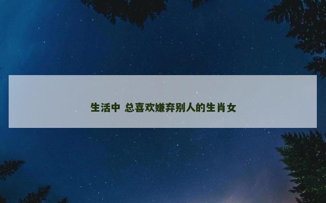 生活中 总喜欢嫌弃别人的生肖女