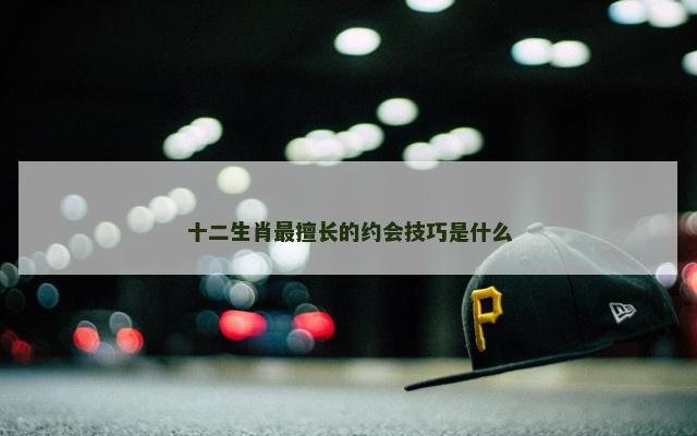 十二生肖最擅长的约会技巧是什么