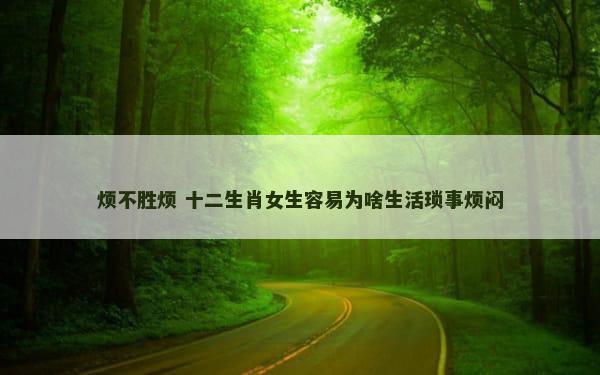 烦不胜烦 十二生肖女生容易为啥生活琐事烦闷