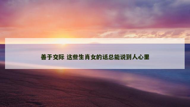善于交际 这些生肖女的话总能说到人心里