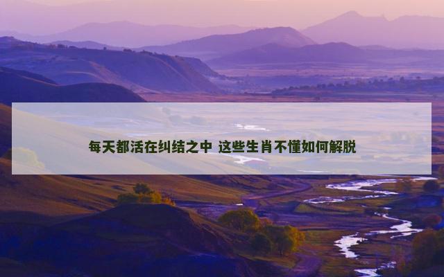 每天都活在纠结之中 这些生肖不懂如何解脱