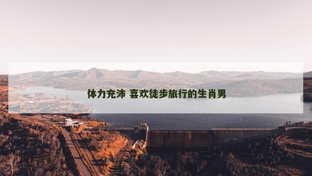 体力充沛 喜欢徒步旅行的生肖男