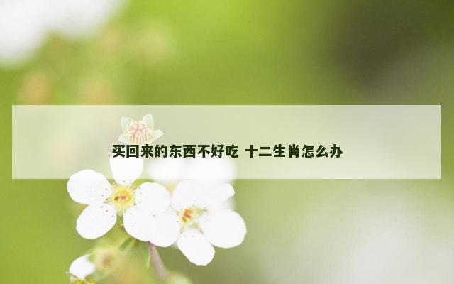 买回来的东西不好吃 十二生肖怎么办