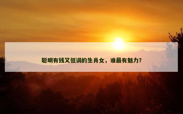 聪明有钱又低调的生肖女，谁最有魅力？