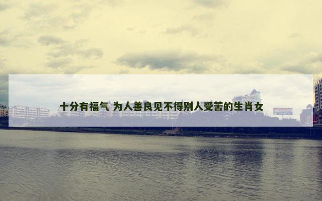 十分有福气 为人善良见不得别人受苦的生肖女