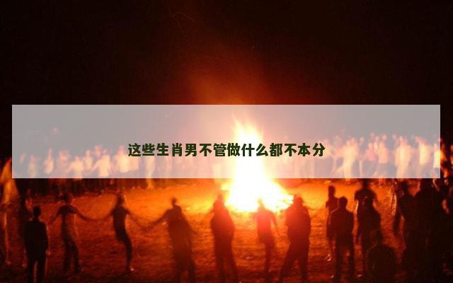 这些生肖男不管做什么都不本分