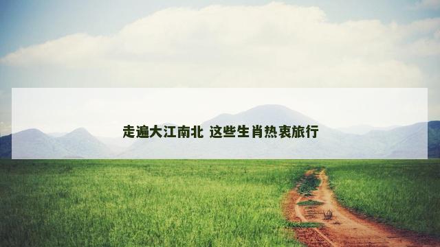 走遍大江南北 这些生肖热衷旅行
