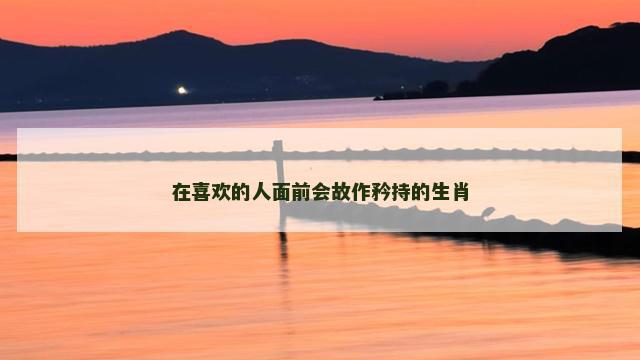 在喜欢的人面前会故作矜持的生肖