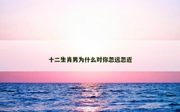 十二生肖男为什么对你忽远忽近