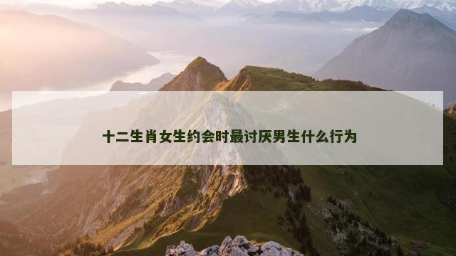 十二生肖女生约会时最讨厌男生什么行为
