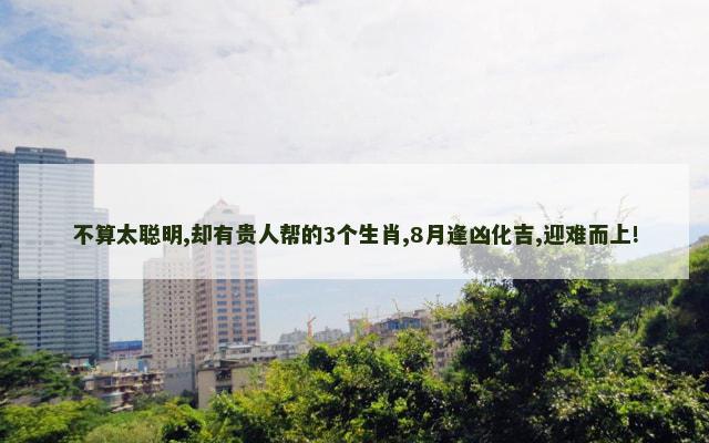 不算太聪明,却有贵人帮的3个生肖,8月逢凶化吉,迎难而上!