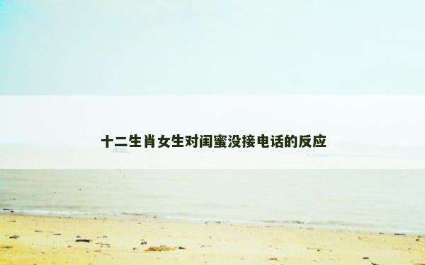 十二生肖女生对闺蜜没接电话的反应