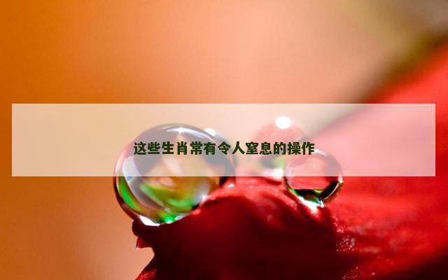 这些生肖常有令人窒息的操作