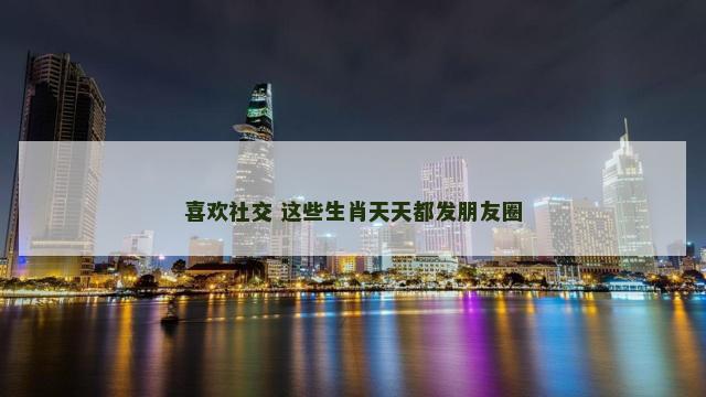 喜欢社交 这些生肖天天都发朋友圈