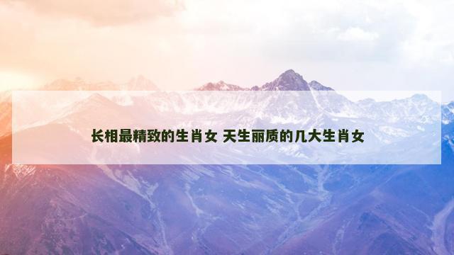 长相最精致的生肖女 天生丽质的几大生肖女
