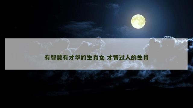 有智慧有才华的生肖女 才智过人的生肖
