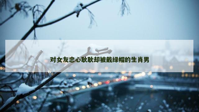 对女友忠心耿耿却被戴绿帽的生肖男