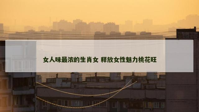 女人味最浓的生肖女 释放女性魅力桃花旺