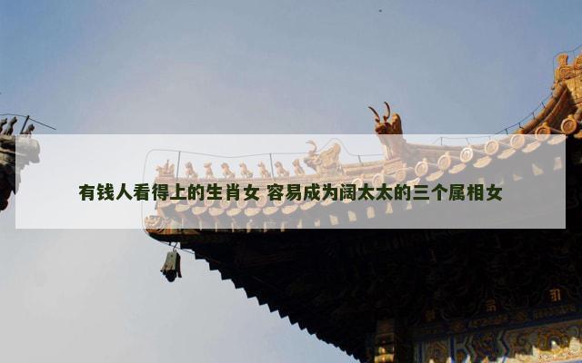 有钱人看得上的生肖女 容易成为阔太太的三个属相女