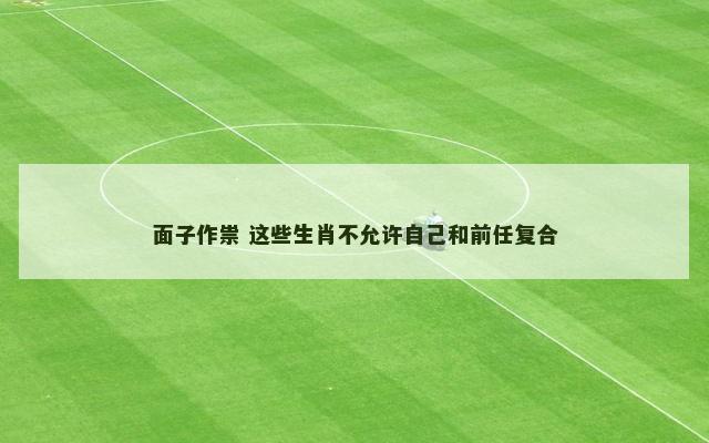 面子作祟 这些生肖不允许自己和前任复合