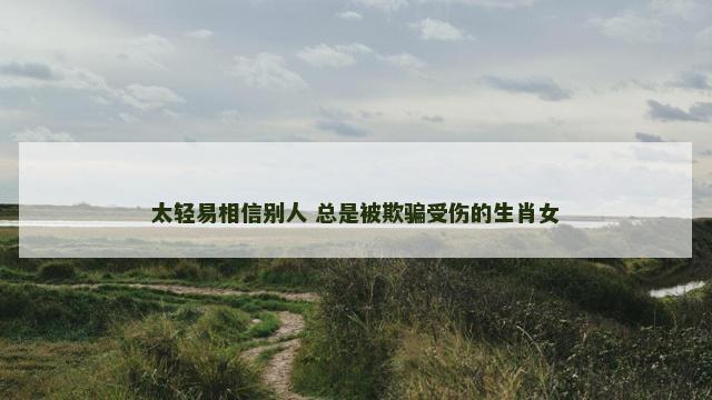 太轻易相信别人 总是被欺骗受伤的生肖女