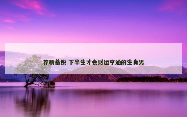 养精蓄锐 下半生才会财运亨通的生肖男