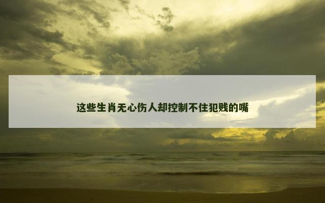 这些生肖无心伤人却控制不住犯贱的嘴
