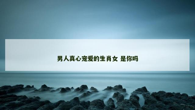 男人真心宠爱的生肖女 是你吗