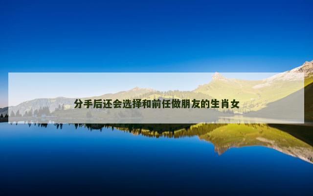 分手后还会选择和前任做朋友的生肖女