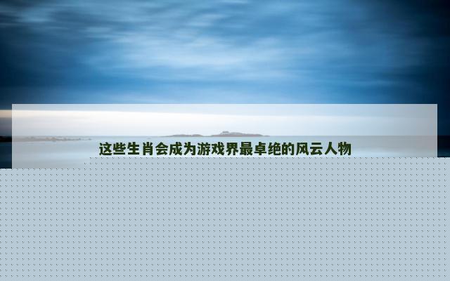 这些生肖会成为游戏界最卓绝的风云人物