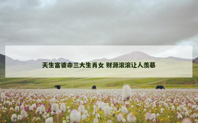 天生富婆命三大生肖女 财源滚滚让人羡慕
