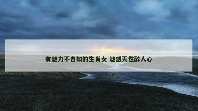 有魅力不自知的生肖女 魅惑天性醉人心